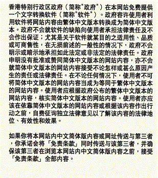 香港特别行政区政府（简称"政府"）在本网站免费提供一个文字转换软件（简称"软件"）。政府容许使用者利用软件将网站内容由繁体中文版本转换成为简体中文版本。政府不会就软件的缺陷向使用者承担法律责任及不会作出保证；尤其是关于软件就某目的之适用性、品质或可商售性，在无损前述的一般性的情况下，政府不会明示或暗示地承担如此法定或非法定的法律责任。政府申明没有批准或赞同简体中文版本的网站内容，亦不会就简体中文版本的网站内容接受不论怎样或甚么原因产生的责任或法律责任。在不论任何情况下，使用者不可将简体中文版本的网站内容当成为等同于繁体中文版本的网站内容。使用者应根据政府公布的繁体中文版本的网站内容，核实简体中文版本的网站内容。使用者亦应该在依靠简体中文版本的网站内容或根据该内容作出行动之前，自费征询独立法律意见以了解该内容的法律地位、有效性和效果。 如果你将本网站内中文简体版内容或网址传送与第三者，你承诺会将「免责条款」同时传送与该第三者，并确保该第三者在浏览本网站内中文简体版内容之前，接受「免责条款」全部内容。
